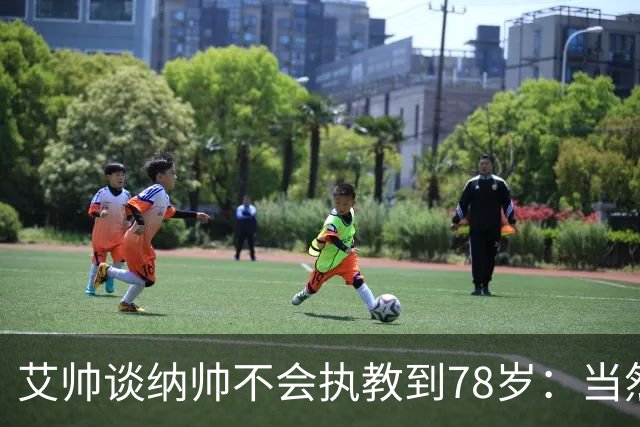 艾帅谈纳帅不会执教到78岁：当然，那么年轻就被开还拿巨额解约金